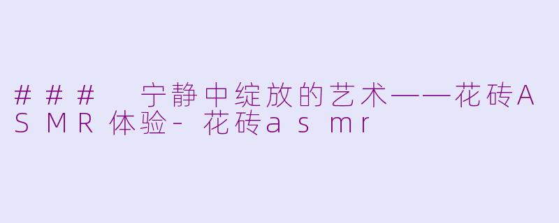 ### 宁静中绽放的艺术——花砖ASMR体验-花砖asmr