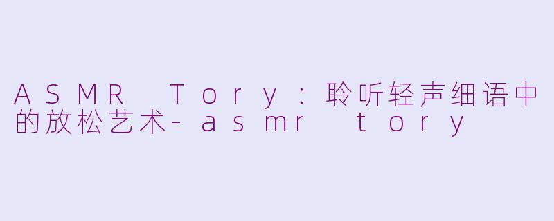 ASMR Tory：聆听轻声细语中的放松艺术-asmr tory