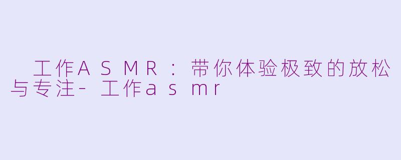  工作ASMR：带你体验极致的放松与专注-工作asmr