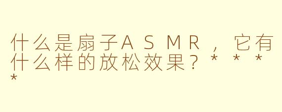 什么是扇子ASMR，它有什么样的放松效果？****