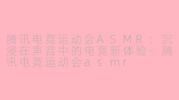 腾讯电竞运动会ASMR：沉浸在声音中的电竞新体验-腾讯电竞运动会asmr