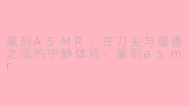 篆刻ASMR：在刀尖与墨香之间的宁静体验-篆刻asmr