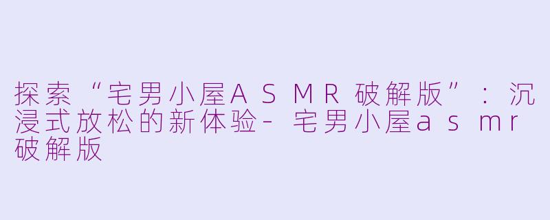 探索“宅男小屋ASMR破解版”：沉浸式放松的新体验-宅男小屋asmr破解版