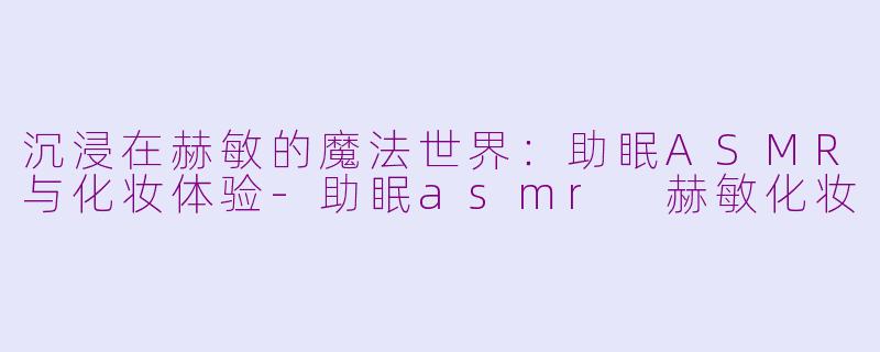 沉浸在赫敏的魔法世界：助眠ASMR与化妆体验-助眠asmr 赫敏化妆