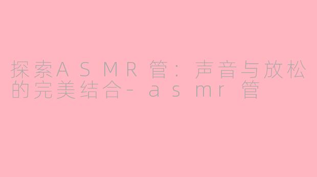 探索ASMR管：声音与放松的完美结合-asmr管