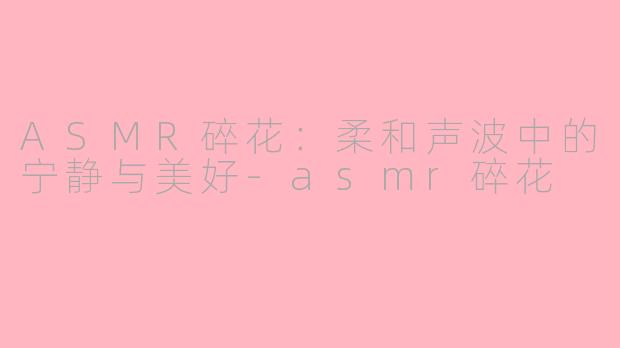 ASMR碎花：柔和声波中的宁静与美好-asmr碎花