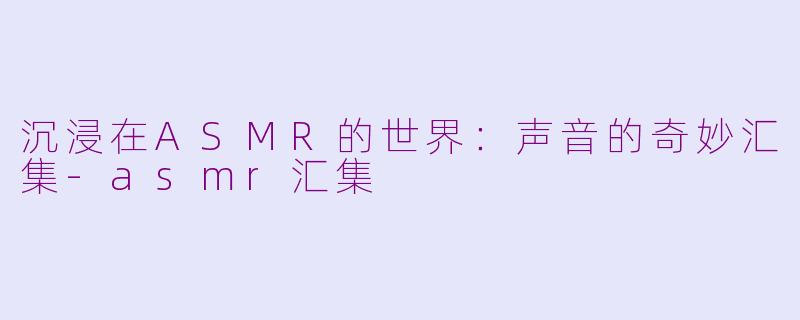 沉浸在ASMR的世界：声音的奇妙汇集-asmr汇集