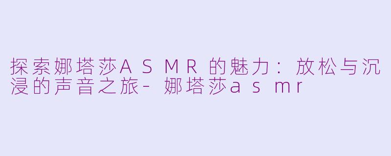 探索娜塔莎ASMR的魅力：放松与沉浸的声音之旅-娜塔莎asmr