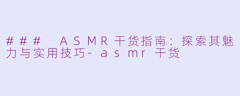### ASMR干货指南：探索其魅力与实用技巧-asmr干货