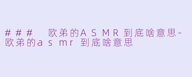 ### 欧弟的ASMR到底啥意思-欧弟的asmr到底啥意思