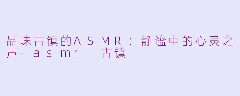 品味古镇的ASMR：静谧中的心灵之声-asmr 古镇
