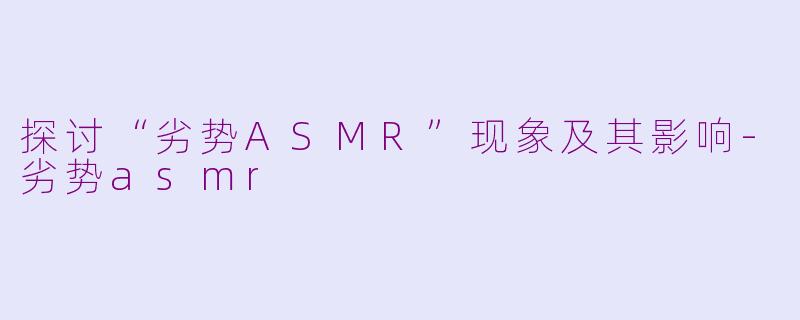 探讨“劣势ASMR”现象及其影响-劣势asmr