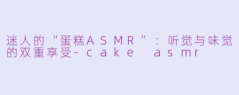 迷人的“蛋糕ASMR”：听觉与味觉的双重享受-cake asmr