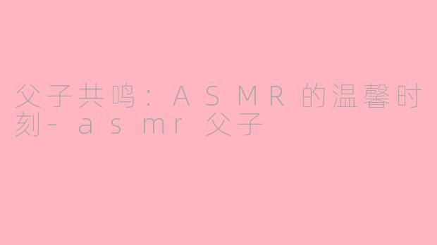 父子共鸣：ASMR的温馨时刻-asmr父子
