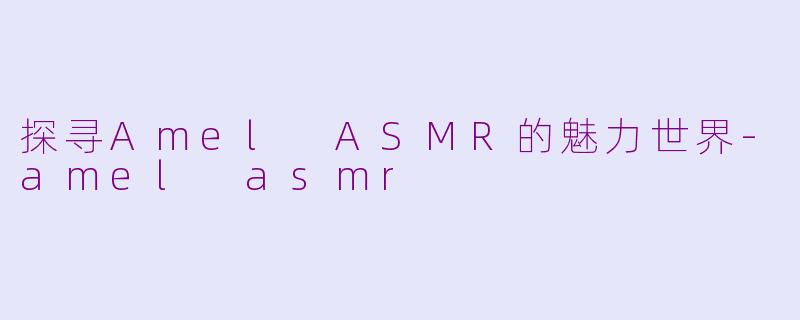 探寻Amel ASMR的魅力世界-amel asmr