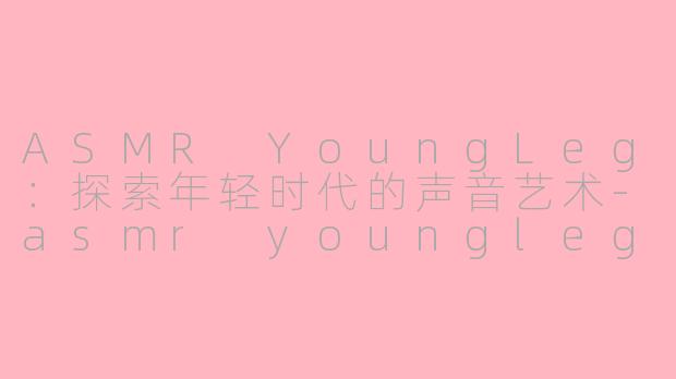 ASMR YoungLeg：探索年轻时代的声音艺术-asmr youngleg