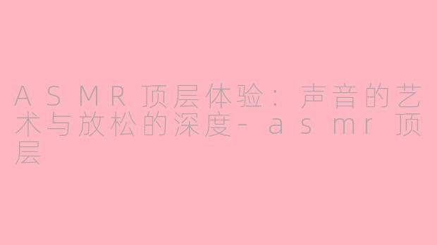 ASMR顶层体验：声音的艺术与放松的深度-asmr顶层