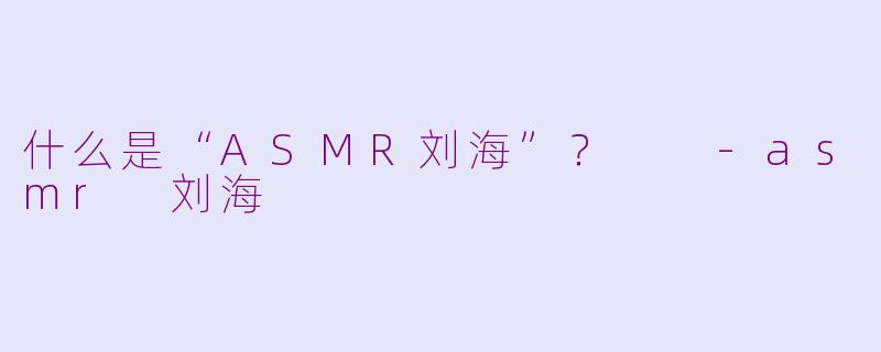什么是“ASMR刘海”？  -asmr 刘海