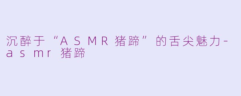 沉醉于“ASMR猪蹄”的舌尖魅力-asmr猪蹄
