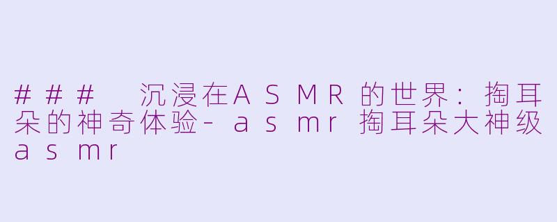 ### 沉浸在ASMR的世界：掏耳朵的神奇体验-asmr掏耳朵大神级asmr