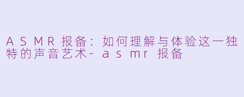 ASMR报备：如何理解与体验这一独特的声音艺术-asmr报备
