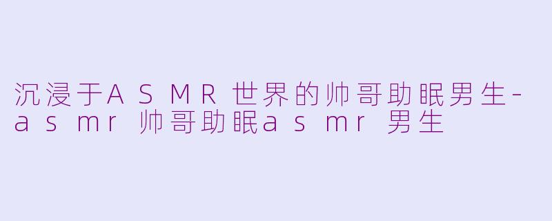 沉浸于ASMR世界的帅哥助眠男生-asmr帅哥助眠asmr男生