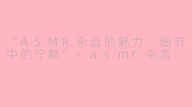 “ASMR杂音的魅力：细节中的宁静”-asmr杂音