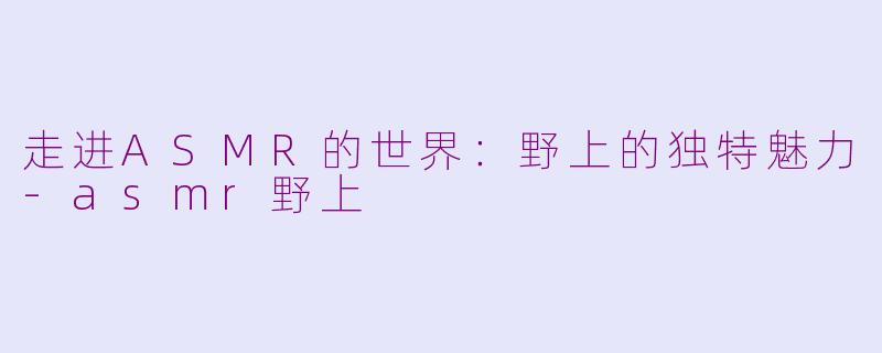 走进ASMR的世界：野上的独特魅力-asmr野上