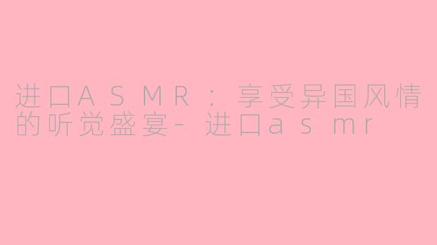 进口ASMR：享受异国风情的听觉盛宴-进口asmr