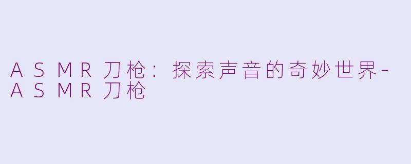 ASMR刀枪：探索声音的奇妙世界-ASMR刀枪