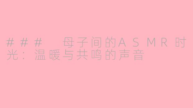 ### 母子间的ASMR时光：温暖与共鸣的声音