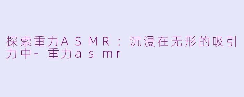 探索重力ASMR：沉浸在无形的吸引力中-重力asmr