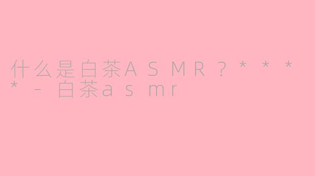 什么是白茶ASMR？****-白茶asmr