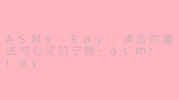 ASMR Ray：声音的魔法与心灵的宁静-asmr ray
