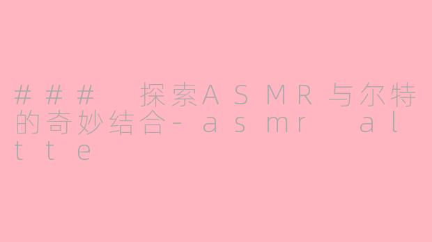 ### 探索ASMR与尔特的奇妙结合-asmr altte