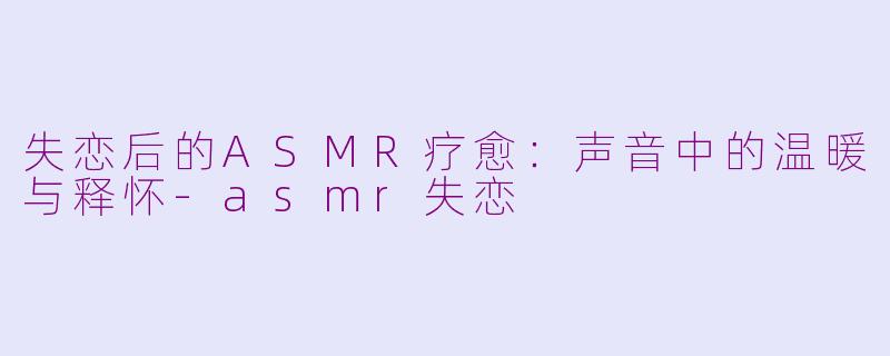 失恋后的ASMR疗愈：声音中的温暖与释怀-asmr失恋