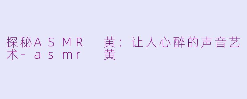 探秘ASMR 黄：让人心醉的声音艺术-asmr 黄