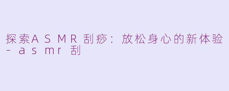探索ASMR刮痧：放松身心的新体验-asmr刮