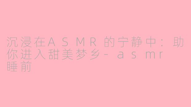 沉浸在ASMR的宁静中：助你进入甜美梦乡-asmr 睡前