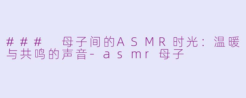 ### 母子间的ASMR时光：温暖与共鸣的声音-asmr母子