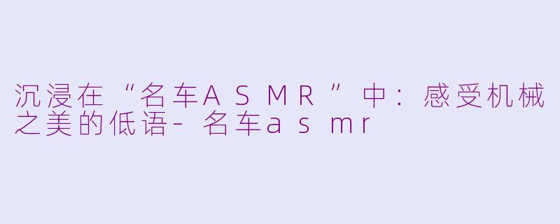 沉浸在“名车ASMR”中：感受机械之美的低语-名车asmr