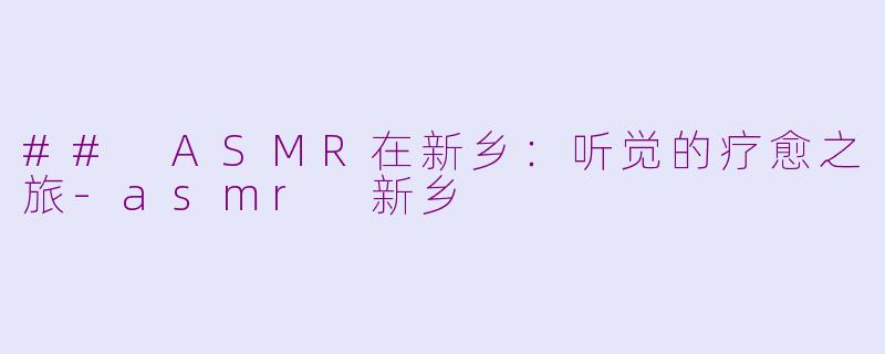 ## ASMR在新乡：听觉的疗愈之旅-asmr 新乡