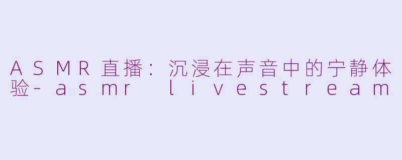 ASMR直播：沉浸在声音中的宁静体验-asmr livestream
