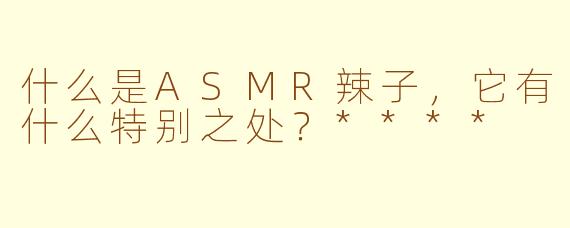 什么是ASMR辣子，它有什么特别之处？****