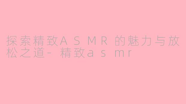 探索精致ASMR的魅力与放松之道-精致asmr
