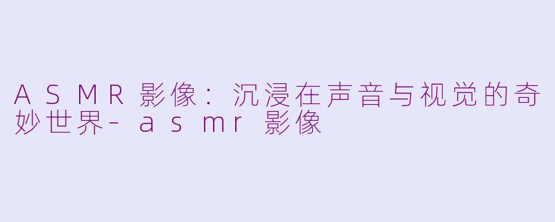 ASMR影像：沉浸在声音与视觉的奇妙世界-asmr影像