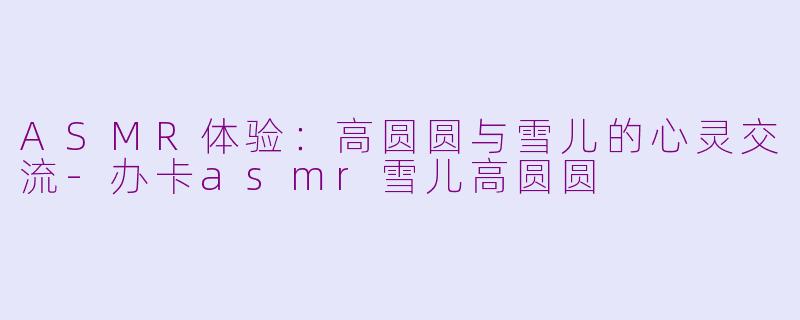 ASMR体验：高圆圆与雪儿的心灵交流-办卡asmr雪儿高圆圆