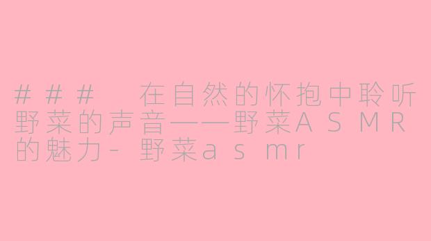 ### 在自然的怀抱中聆听野菜的声音——野菜ASMR的魅力-野菜asmr