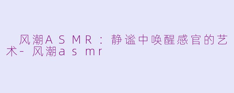  风潮ASMR：静谧中唤醒感官的艺术-风潮asmr