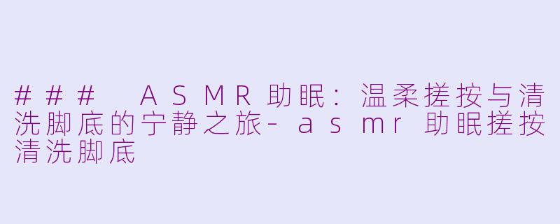 ### ASMR助眠：温柔搓按与清洗脚底的宁静之旅-asmr助眠搓按清洗脚底